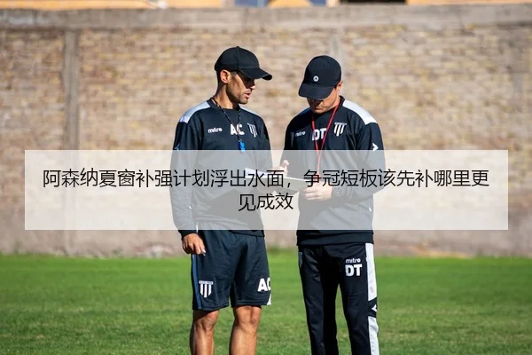 阿森纳夏窗补强计划浮出水面，争冠短板该先补哪里更见成效