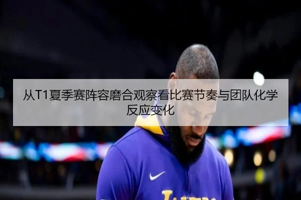 从T1夏季赛阵容磨合观察看比赛节奏与团队化学反应变化 | jiuyou